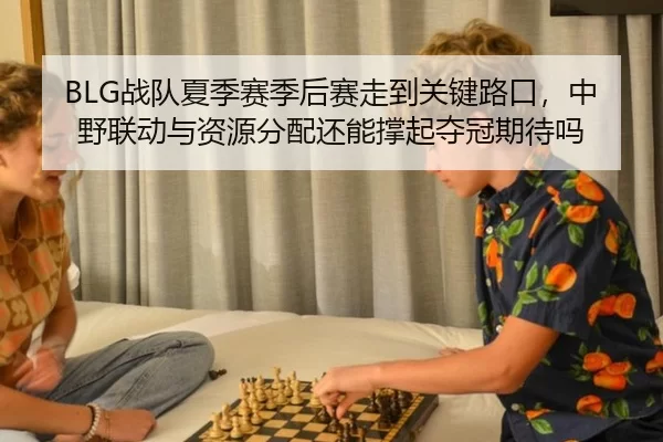 BLG战队夏季赛季后赛走到关键路口，中野联动与资源分配还能撑起夺冠期待吗